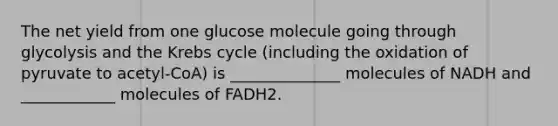 The net yield from one glucose molecule going through glycolysis and the Krebs cycle (including the oxidation of pyruvate to acetyl-CoA) is ______________ molecules of NADH and ____________ molecules of FADH2.