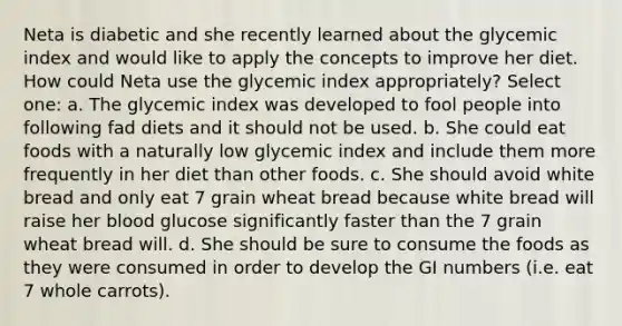 Neta is diabetic and she recently learned about the glycemic index and would like to apply the concepts to improve her diet. How could Neta use the glycemic index appropriately? Select one: a. The glycemic index was developed to fool people into following fad diets and it should not be used. b. She could eat foods with a naturally low glycemic index and include them more frequently in her diet than other foods. c. She should avoid white bread and only eat 7 grain wheat bread because white bread will raise her blood glucose significantly faster than the 7 grain wheat bread will. d. She should be sure to consume the foods as they were consumed in order to develop the GI numbers (i.e. eat 7 whole carrots).