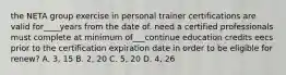 the NETA group exercise in personal trainer certifications are valid for____years from the date of. need a certified professionals must complete at minimum of___continue education credits eecs prior to the certification expiration date in order to be eligible for renew? A. 3, 15 B. 2, 20 C. 5, 20 D. 4, 26