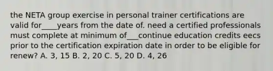 the NETA group exercise in personal trainer certifications are valid for____years from the date of. need a certified professionals must complete at minimum of___continue education credits eecs prior to the certification expiration date in order to be eligible for renew? A. 3, 15 B. 2, 20 C. 5, 20 D. 4, 26