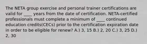 The NETA group exercise and personal trainer certifications are valid for ____ years from the date of certification. NETA-certified professionals must complete a minimum of ____ continued education credits(CECs) prior to the certification expiration date in order to be eligible for renew? A.) 3, 15 B.) 2, 20 C.) 3, 25 D.) 2, 30