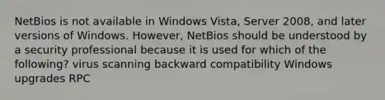 NetBios is not available in Windows Vista, Server 2008, and later versions of Windows. However, NetBios should be understood by a security professional because it is used for which of the following? virus scanning backward compatibility Windows upgrades RPC