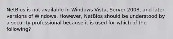 NetBios is not available in Windows Vista, Server 2008, and later versions of Windows. However, NetBios should be understood by a security professional because it is used for which of the following?