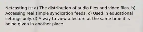 Netcasting is: a) The distribution of audio files and video files. b) Accessing real simple syndication feeds. c) Used in educational settings only. d) A way to view a lecture at the same time it is being given in another place