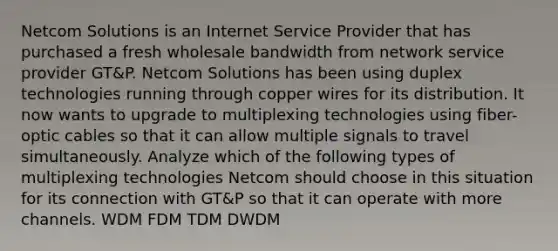 Netcom Solutions is an Internet Service Provider that has purchased a fresh wholesale bandwidth from network service provider GT&P. Netcom Solutions has been using duplex technologies running through copper wires for its distribution. It now wants to upgrade to multiplexing technologies using fiber-optic cables so that it can allow multiple signals to travel simultaneously. Analyze which of the following types of multiplexing technologies Netcom should choose in this situation for its connection with GT&P so that it can operate with more channels. WDM FDM TDM DWDM