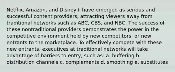 Netflix, Amazon, and Disney+ have emerged as serious and successful content providers, attracting viewers away from traditional networks such as ABC, CBS, and NBC. The success of these nontraditional providers demonstrates the power in the competitive environment held by new competitors, or new entrants to the marketplace. To effectively compete with these new entrants, executives at traditional networks will take advantage of barriers to entry, such as: a. buffering b. distribution channels c. complements d. smoothing e. substitutes