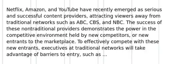 Netflix, Amazon, and YouTube have recently emerged as serious and successful content providers, attracting viewers away from traditional networks such as ABC, CBS, and NBC. The success of these nontraditional providers demonstrates the power in the competitive environment held by new competitors, or new entrants to the marketplace. To effectively compete with these new entrants, executives at traditional networks will take advantage of barriers to entry, such as ...