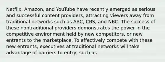 Netflix, Amazon, and YouTube have recently emerged as serious and successful content providers, attracting viewers away from traditional networks such as ABC, CBS, and NBC. The success of these nontraditional providers demonstrates the power in the competitive environment held by new competitors, or new entrants to the marketplace. To effectively compete with these new entrants, executives at traditional networks will take advantage of barriers to entry, such as