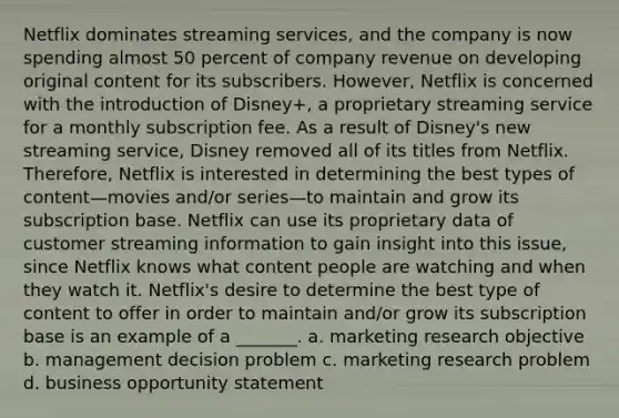 Netflix dominates streaming services, and the company is now spending almost 50 percent of company revenue on developing original content for its subscribers. However, Netflix is concerned with the introduction of Disney+, a proprietary streaming service for a monthly subscription fee. As a result of Disney's new streaming service, Disney removed all of its titles from Netflix. Therefore, Netflix is interested in determining the best types of content—movies and/or series—to maintain and grow its subscription base. Netflix can use its proprietary data of customer streaming information to gain insight into this issue, since Netflix knows what content people are watching and when they watch it. Netflix's desire to determine the best type of content to offer in order to maintain and/or grow its subscription base is an example of a _______. a. marketing research objective b. management decision problem c. marketing research problem d. business opportunity statement