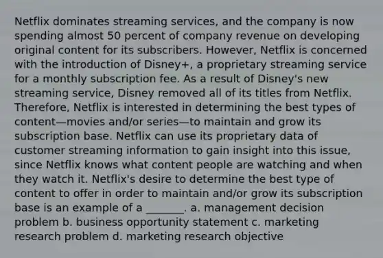 Netflix dominates streaming services, and the company is now spending almost 50 percent of company revenue on developing original content for its subscribers. However, Netflix is concerned with the introduction of Disney+, a proprietary streaming service for a monthly subscription fee. As a result of Disney's new streaming service, Disney removed all of its titles from Netflix. Therefore, Netflix is interested in determining the best types of content—movies and/or series—to maintain and grow its subscription base. Netflix can use its proprietary data of customer streaming information to gain insight into this issue, since Netflix knows what content people are watching and when they watch it. Netflix's desire to determine the best type of content to offer in order to maintain and/or grow its subscription base is an example of a _______. a. management decision problem b. business opportunity statement c. marketing research problem d. marketing research objective