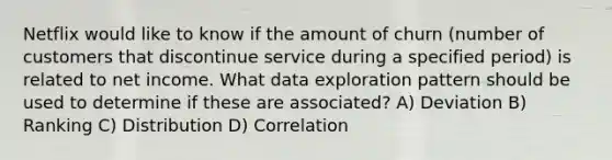 Netflix would like to know if the amount of churn (number of customers that discontinue service during a specified period) is related to net income. What data exploration pattern should be used to determine if these are associated? A) Deviation B) Ranking C) Distribution D) Correlation