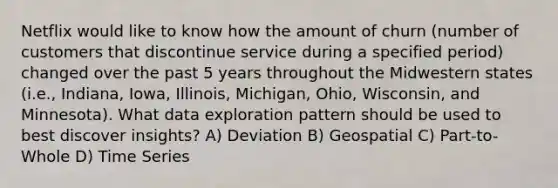 Netflix would like to know how the amount of churn (number of customers that discontinue service during a specified period) changed over the past 5 years throughout the Midwestern states (i.e., Indiana, Iowa, Illinois, Michigan, Ohio, Wisconsin, and Minnesota). What data exploration pattern should be used to best discover insights? A) Deviation B) Geospatial C) Part-to-Whole D) Time Series