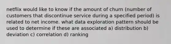 netflix would like to know if the amount of churn (number of customers that discontinue service during a specified period) is related to net income. what data exploration pattern should be used to determine if these are associated a) distribution b) deviation c) correlation d) ranking