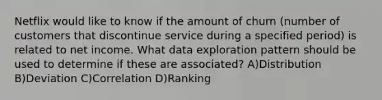 Netflix would like to know if the amount of churn (number of customers that discontinue service during a specified period) is related to net income. What data exploration pattern should be used to determine if these are associated? A)Distribution B)Deviation C)Correlation D)Ranking