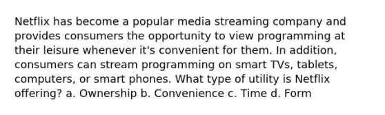 Netflix has become a popular media streaming company and provides consumers the opportunity to view programming at their leisure whenever it's convenient for them. In addition, consumers can stream programming on smart TVs, tablets, computers, or smart phones. What type of utility is Netflix offering? a. Ownership b. Convenience c. Time d. Form