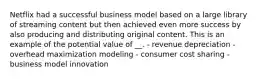 Netflix had a successful business model based on a large library of streaming content but then achieved even more success by also producing and distributing original content. This is an example of the potential value of __. - revenue depreciation - overhead maximization modeling - consumer cost sharing - business model innovation