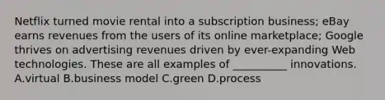 Netflix turned movie rental into a subscription business; eBay earns revenues from the users of its online marketplace; Google thrives on advertising revenues driven by ever-expanding Web technologies. These are all examples of __________ innovations. A.virtual B.business model C.green D.process