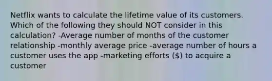 Netflix wants to calculate the lifetime value of its customers. Which of the following they should NOT consider in this calculation? -Average number of months of the customer relationship -monthly average price -average number of hours a customer uses the app -marketing efforts () to acquire a customer