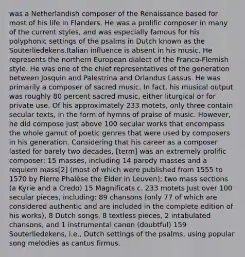 was a Netherlandish composer of the Renaissance based for most of his life in Flanders. He was a prolific composer in many of the current styles, and was especially famous for his polyphonic settings of the psalms in Dutch known as the Souterliedekens.Italian influence is absent in his music. He represents the northern European dialect of the Franco-Flemish style. He was one of the chief representatives of the generation between Josquin and Palestrina and Orlandus Lassus. He was primarily a composer of sacred music. In fact, his musical output was roughly 80 percent sacred music, either liturgical or for private use. Of his approximately 233 motets, only three contain secular texts, in the form of hymns of praise of music. However, he did compose just above 100 secular works that encompass the whole gamut of poetic genres that were used by composers in his generation. Considering that his career as a composer lasted for barely two decades, [term] was an extremely prolific composer: 15 masses, including 14 parody masses and a requiem mass[2] (most of which were published from 1555 to 1570 by Pierre Phalèse the Elder in Leuven); two mass sections (a Kyrie and a Credo) 15 Magnificats c. 233 motets Just over 100 secular pieces, including: 89 chansons (only 77 of which are considered authentic and are included in the complete edition of his works), 8 Dutch songs, 8 textless pieces, 2 intabulated chansons, and 1 instrumental canon (doubtful) 159 Souterliedekens, i.e., Dutch settings of the psalms, using popular song melodies as cantus firmus.