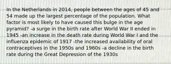 In the Netherlands in 2014, people between the ages of 45 and 54 made up the largest percentage of the population. What factor is most likely to have caused this bulge in the age pyramid? -a surge in the birth rate after World War II ended in 1945 -an increase in the death rate during World War I and the influenza epidemic of 1917 -the increased availability of oral contraceptives in the 1950s and 1960s -a decline in the birth rate during the Great Depression of the 1930s