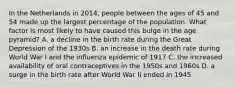 In the Netherlands in 2014, people between the ages of 45 and 54 made up the largest percentage of the population. What factor is most likely to have caused this bulge in the age pyramid? A. a decline in the birth rate during the Great Depression of the 1930s B. an increase in the death rate during World War I and the influenza epidemic of 1917 C. the increased availability of oral contraceptives in the 1950s and 1960s D. a surge in the birth rate after World War II ended in 1945