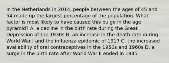 In the Netherlands in 2014, people between the ages of 45 and 54 made up the largest percentage of the population. What factor is most likely to have caused this bulge in the age pyramid? A. a decline in the birth rate during the Great Depression of the 1930s B. an increase in the death rate during World War I and the influenza epidemic of 1917 C. the increased availability of oral contraceptives in the 1950s and 1960s D. a surge in the birth rate after World War II ended in 1945