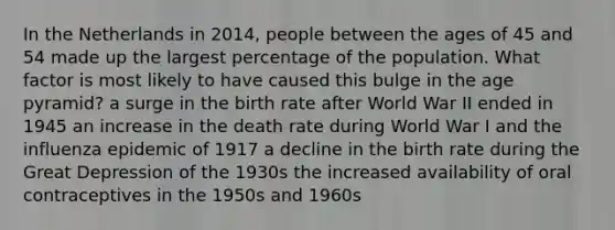 In the Netherlands in 2014, people between the ages of 45 and 54 made up the largest percentage of the population. What factor is most likely to have caused this bulge in the age pyramid? a surge in the birth rate after World War II ended in 1945 an increase in the death rate during World War I and the influenza epidemic of 1917 a decline in the birth rate during the Great Depression of the 1930s the increased availability of oral contraceptives in the 1950s and 1960s