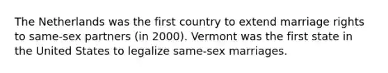 The Netherlands was the first country to extend marriage rights to same-sex partners (in 2000). Vermont was the first state in the United States to legalize same-sex marriages.