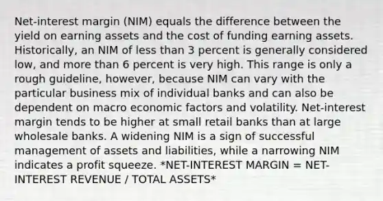 Net-interest margin (NIM) equals the difference between the yield on earning assets and the cost of funding earning assets. Historically, an NIM of less than 3 percent is generally considered low, and more than 6 percent is very high. This range is only a rough guideline, however, because NIM can vary with the particular business mix of individual banks and can also be dependent on macro economic factors and volatility. Net-interest margin tends to be higher at small retail banks than at large wholesale banks. A widening NIM is a sign of successful management of assets and liabilities, while a narrowing NIM indicates a profit squeeze. *NET-INTEREST MARGIN = NET-INTEREST REVENUE / TOTAL ASSETS*