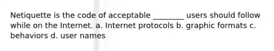 Netiquette is the code of acceptable ________ users should follow while on the Internet. a. Internet protocols b. graphic formats c. behaviors d. user names