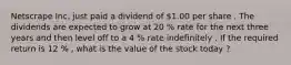 Netscrape Inc. just paid a dividend of 1.00 per share . The dividends are expected to grow at 20 % rate for the next three years and then level off to a 4 % rate indefinitely . If the required return is 12 % , what is the value of the stock today ?