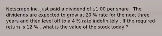 Netscrape Inc. just paid a dividend of 1.00 per share . The dividends are expected to grow at 20 % rate for the next three years and then level off to a 4 % rate indefinitely . If the required return is 12 % , what is the value of the stock today ?