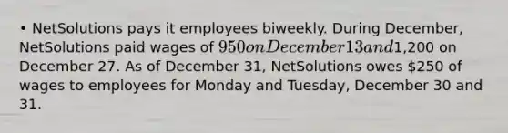 • NetSolutions pays it employees biweekly. During December, NetSolutions paid wages of 950 on December 13 and1,200 on December 27. As of December 31, NetSolutions owes 250 of wages to employees for Monday and Tuesday, December 30 and 31.