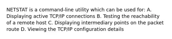 NETSTAT is a command-line utility which can be used for: A. Displaying active TCP/IP connections B. Testing the reachability of a remote host C. Displaying intermediary points on the packet route D. Viewing the TCP/IP configuration details