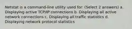 Netstat is a command-line utility used for: (Select 2 answers) a. Displaying active TCP/IP connections b. Displaying all active network connections c. Displaying all traffic statistics d. Displaying network protocol statistics