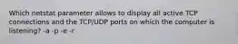 Which netstat parameter allows to display all active TCP connections and the TCP/UDP ports on which the computer is listening? -a -p -e -r