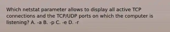 Which netstat parameter allows to display all active TCP connections and the TCP/UDP ports on which the computer is listening? A. -a B. -p C. -e D. -r