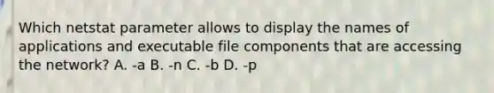 Which netstat parameter allows to display the names of applications and executable file components that are accessing the network? A. -a B. -n C. -b D. -p