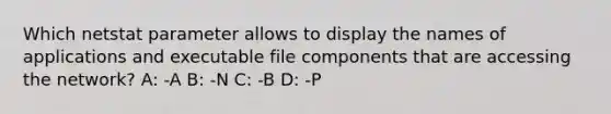 Which netstat parameter allows to display the names of applications and executable file components that are accessing the network? A: -A B: -N C: -B D: -P