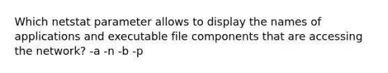 Which netstat parameter allows to display the names of applications and executable file components that are accessing the network? -a -n -b -p