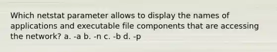 Which netstat parameter allows to display the names of applications and executable file components that are accessing the network? a. -a b. -n c. -b d. -p