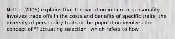 Nettle (2006) explains that the variation in human personality involves trade offs in the costs and benefits of specific traits. the diversity of personality traits in the population involves the concept of "fluctuating selection" which refers to how ____.