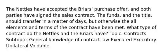 The Nettles have accepted the Briars' purchase offer, and both parties have signed the sales contract. The funds, and the title, should transfer in a matter of days, but otherwise the all elements and terms of the contract have been met. What type of contract do the Nettles and the Briars have? Topic: Contracts Subtopic: General knowledge of contract law Executed Executory Unilateral Voidable