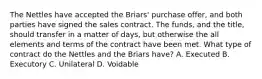 The Nettles have accepted the Briars' purchase offer, and both parties have signed the sales contract. The funds, and the title, should transfer in a matter of days, but otherwise the all elements and terms of the contract have been met. What type of contract do the Nettles and the Briars have? A. Executed B. Executory C. Unilateral D. Voidable