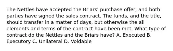 The Nettles have accepted the Briars' purchase offer, and both parties have signed the sales contract. The funds, and the title, should transfer in a matter of days, but otherwise the all elements and terms of the contract have been met. What type of contract do the Nettles and the Briars have? A. Executed B. Executory C. Unilateral D. Voidable