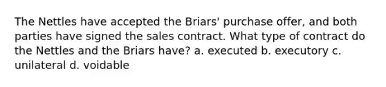 The Nettles have accepted the Briars' purchase offer, and both parties have signed the sales contract. What type of contract do the Nettles and the Briars have? a. executed b. executory c. unilateral d. voidable