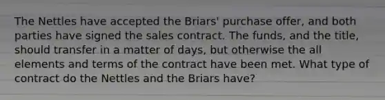 The Nettles have accepted the Briars' purchase offer, and both parties have signed the sales contract. The funds, and the title, should transfer in a matter of days, but otherwise the all elements and terms of the contract have been met. What type of contract do the Nettles and the Briars have?