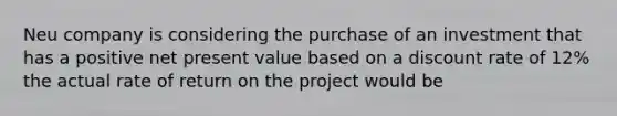 Neu company is considering the purchase of an investment that has a positive net present value based on a discount rate of 12% the actual rate of return on the project would be