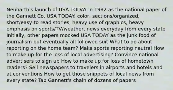 Neuharth's launch of USA TODAY in 1982 as the national paper of the Gannett Co. USA TODAY: color, sections/organized, short/easy-to-read stories, heavy use of graphics, heavy emphasis on sports/TV/weather, news everyday from every state Initially, other papers mocked USA TODAY as the junk food of journalism but eventually all followed suit What to do about reporting on the home team? Make sports reporting neutral How to make up for the loss of local advertising? Convince national advertisers to sign up How to make up for loss of hometown readers? Sell newspapers to travelers in airports and hotels and at conventions How to get those snippets of local news from every state? Tap Gannett's chain of dozens of papers