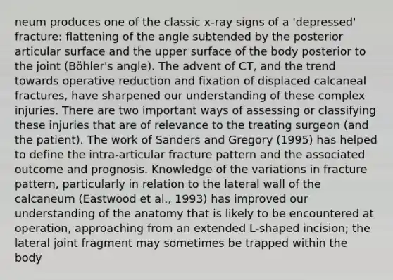 neum produces one of the classic x-ray signs of a 'depressed' fracture: flattening of the angle subtended by the posterior articular surface and the upper surface of the body posterior to the joint (Böhler's angle). The advent of CT, and the trend towards operative reduction and fixation of displaced calcaneal fractures, have sharpened our understanding of these complex injuries. There are two important ways of assessing or classifying these injuries that are of relevance to the treating surgeon (and the patient). The work of Sanders and Gregory (1995) has helped to define the intra-articular fracture pattern and the associated outcome and prognosis. Knowledge of the variations in fracture pattern, particularly in relation to the lateral wall of the calcaneum (Eastwood et al., 1993) has improved our understanding of the anatomy that is likely to be encountered at operation, approaching from an extended L-shaped incision; the lateral joint fragment may sometimes be trapped within the body
